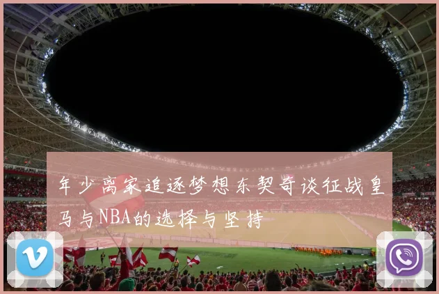 年少离家追逐梦想东契奇谈征战皇马与NBA的选择与坚持
