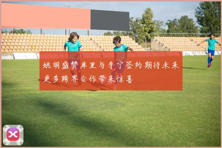 姚明盛赞库里与李宁签约期待未来更多跨界合作带来惊喜