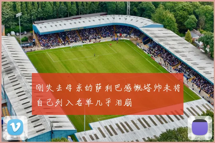 刚失去母亲的萨利巴感慨塔帅未将自己列入名单几乎泪崩