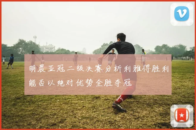 明晨亚冠二级决赛分析利雅得胜利能否以绝对优势全胜夺冠