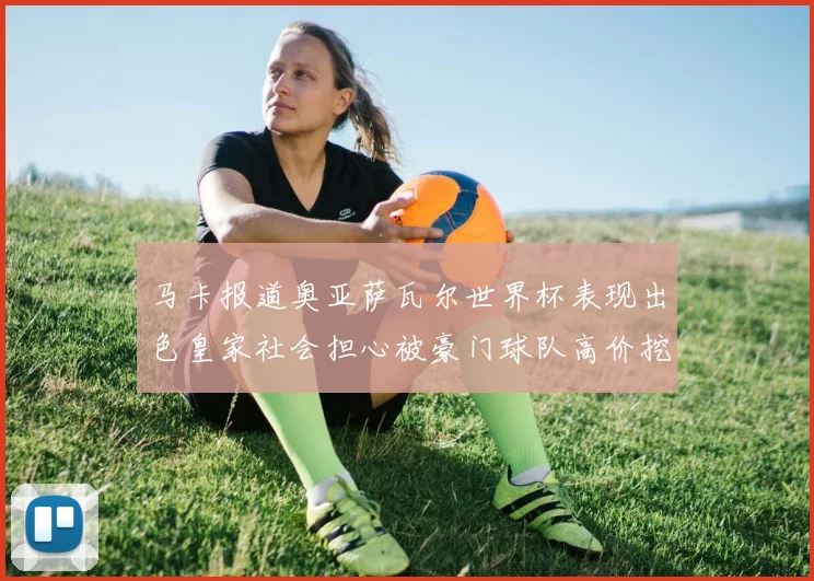 马卡报道奥亚萨瓦尔世界杯表现出色皇家社会担心被豪门球队高价挖角