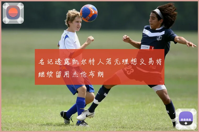 名记透露凯尔特人若无理想交易将继续留用杰伦布朗