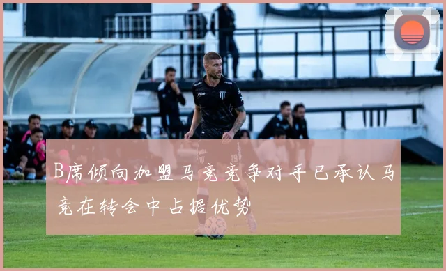 B席倾向加盟马竞竞争对手已承认马竞在转会中占据优势