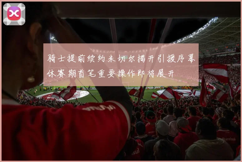 骑士提前续约米切尔揭开引援序幕休赛期首笔重要操作即将展开