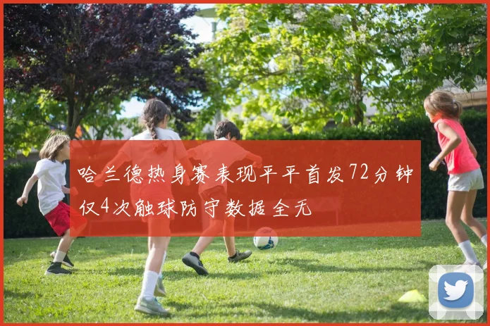 哈兰德热身赛表现平平首发72分钟仅4次触球防守数据全无