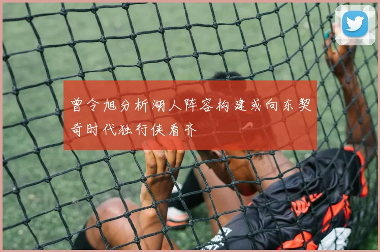 曾令旭分析湖人阵容构建或向东契奇时代独行侠看齐