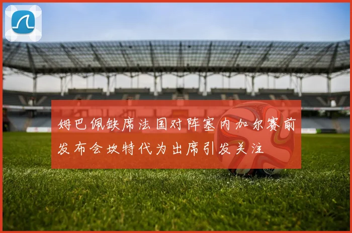 姆巴佩缺席法国对阵塞内加尔赛前发布会坎特代为出席引发关注