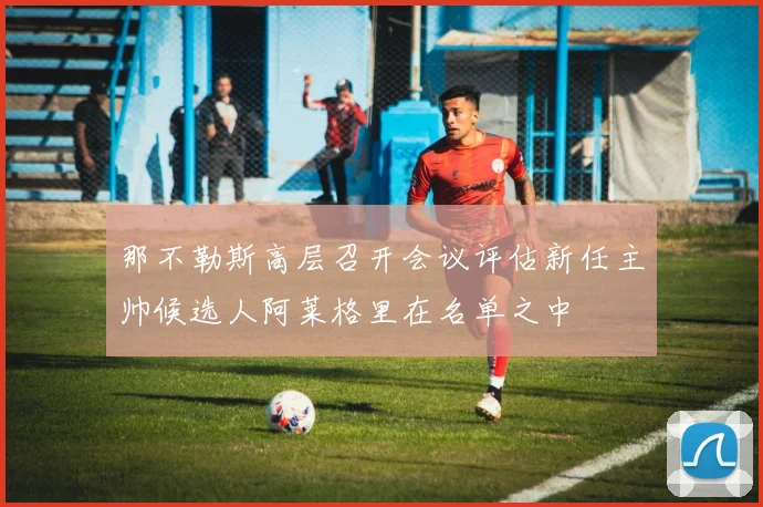 那不勒斯高层召开会议评估新任主帅候选人阿莱格里在名单之中