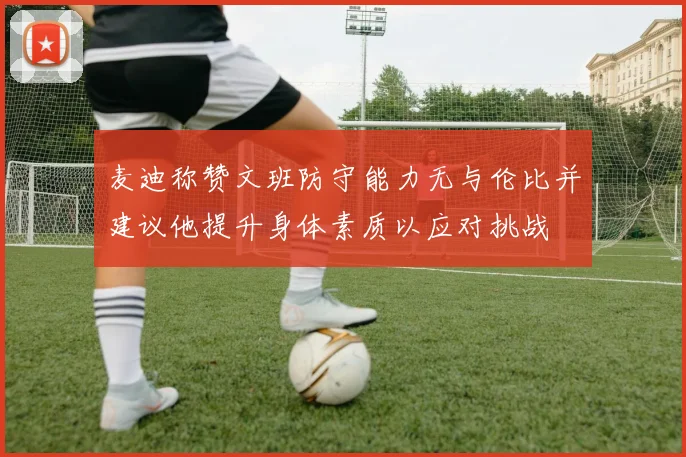 麦迪称赞文班防守能力无与伦比并建议他提升身体素质以应对挑战