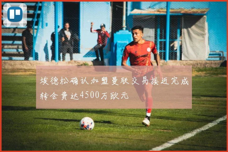埃德松确认加盟曼联交易接近完成转会费达4500万欧元
