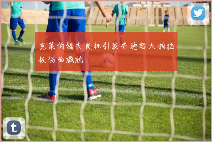 克莱伯错失良机引发乔迪怒火拍挡板场面尴尬