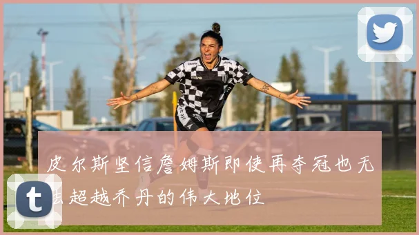 皮尔斯坚信詹姆斯即使再夺冠也无法超越乔丹的伟大地位