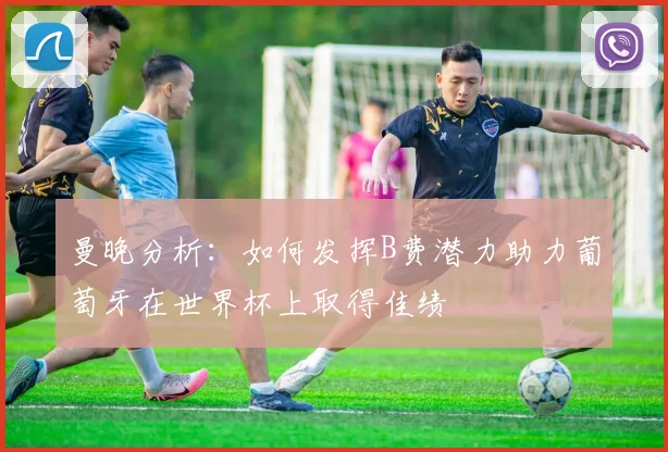 曼晚分析：如何发挥B费潜力助力葡萄牙在世界杯上取得佳绩