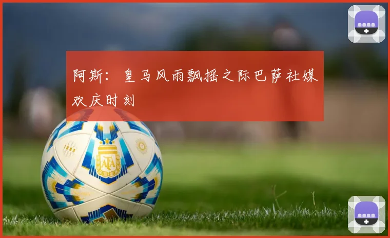阿斯：皇马风雨飘摇之际巴萨社媒欢庆时刻
