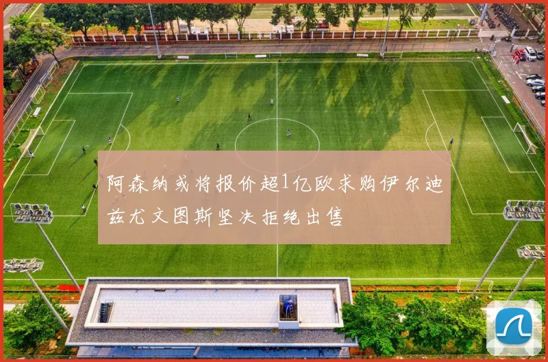 阿森纳或将报价超1亿欧求购伊尔迪兹尤文图斯坚决拒绝出售