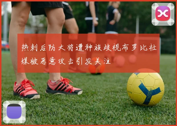 热刺后防大将遭种族歧视布罗比社媒被恶意攻击引发关注
