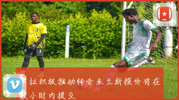 希拉积极推动转会米兰新报价将在数小时内提交