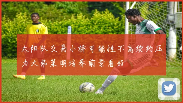 太阳队交易小桥可能性不高续约压力大弗莱明培养前景看好