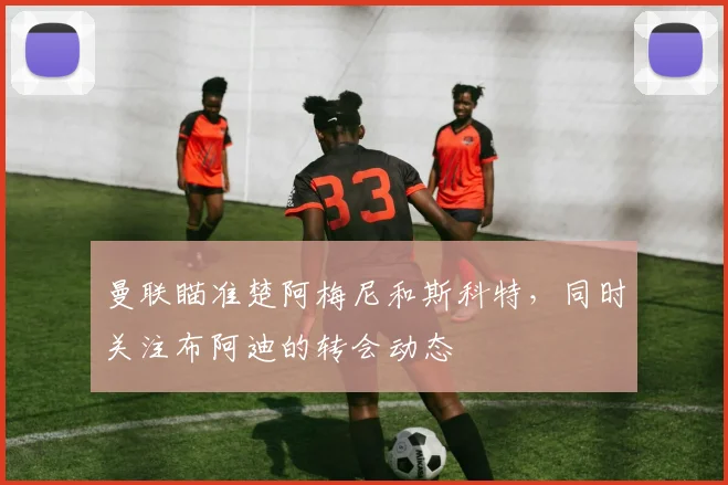 曼联瞄准楚阿梅尼和斯科特，同时关注布阿迪的转会动态