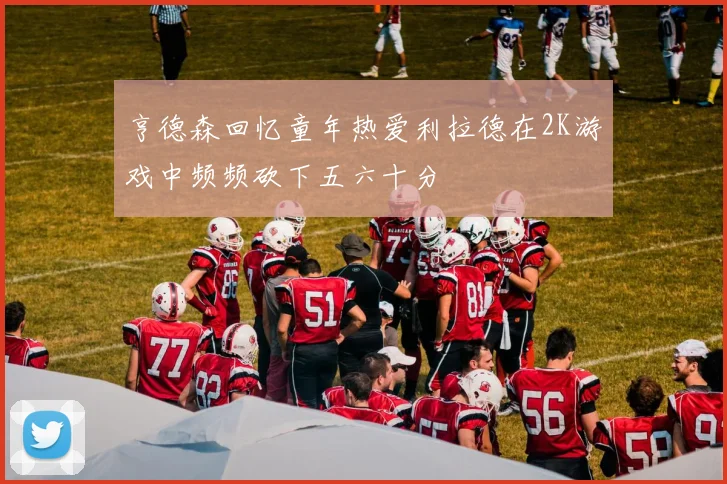 亨德森回忆童年热爱利拉德在2K游戏中频频砍下五六十分