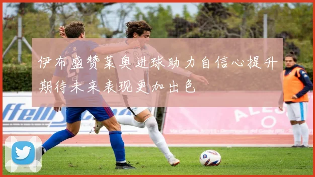 伊布盛赞莱奥进球助力自信心提升期待未来表现更加出色