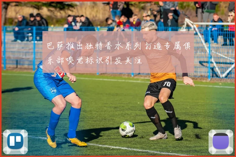 巴萨推出独特香水系列打造专属俱乐部嗅觉标识引发关注
